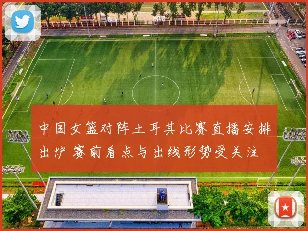 中国女篮对阵土耳其比赛直播安排出炉 赛前看点与出线形势受关注