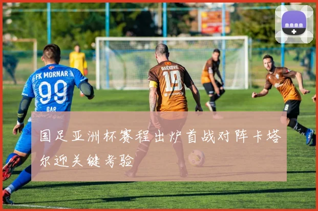 国足亚洲杯赛程出炉首战对阵卡塔尔迎关键考验
