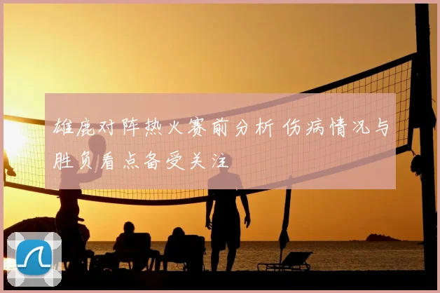 雄鹿对阵热火赛前分析 伤病情况与胜负看点备受关注