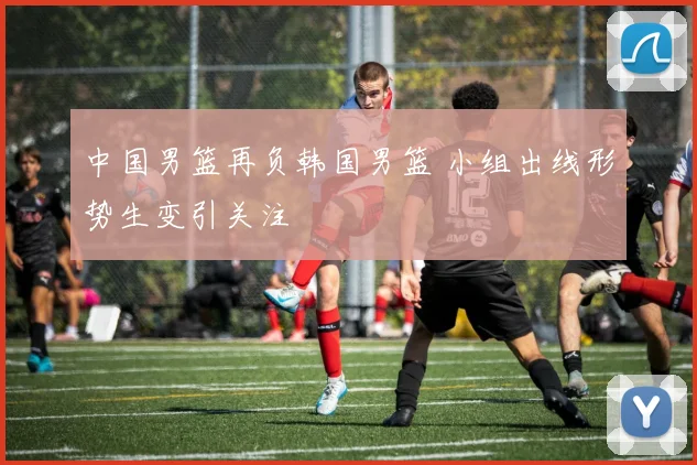 中国男篮再负韩国男篮 小组出线形势生变引关注