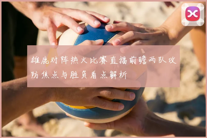雄鹿对阵热火比赛直播前瞻两队攻防焦点与胜负看点解析