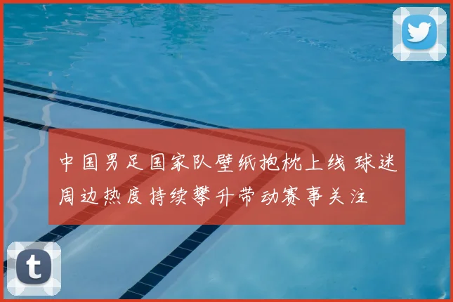 中国男足国家队壁纸抱枕上线 球迷周边热度持续攀升带动赛事关注