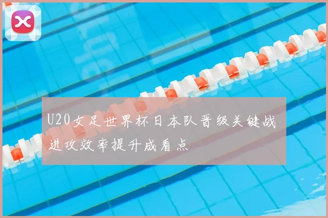 U20女足世界杯日本队晋级关键战 进攻效率提升成看点