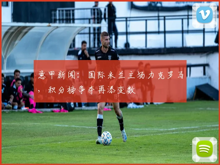 意甲新闻：国际米兰主场力克罗马，积分榜争夺再添变数