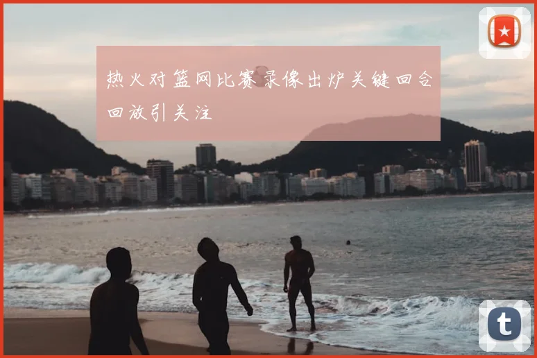 热火对篮网比赛录像出炉关键回合回放引关注
