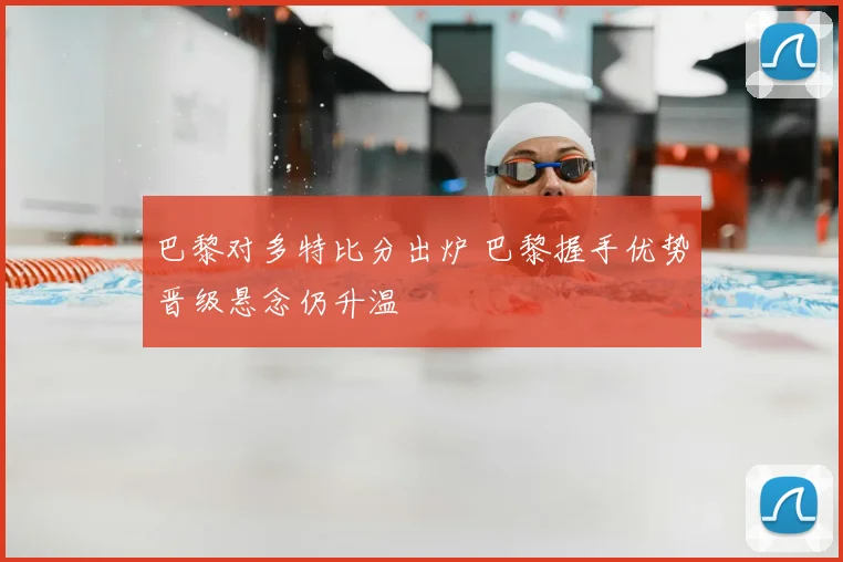 巴黎对多特比分出炉 巴黎握手优势晋级悬念仍升温