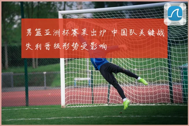 男篮亚洲杯赛果出炉 中国队关键战失利晋级形势受影响