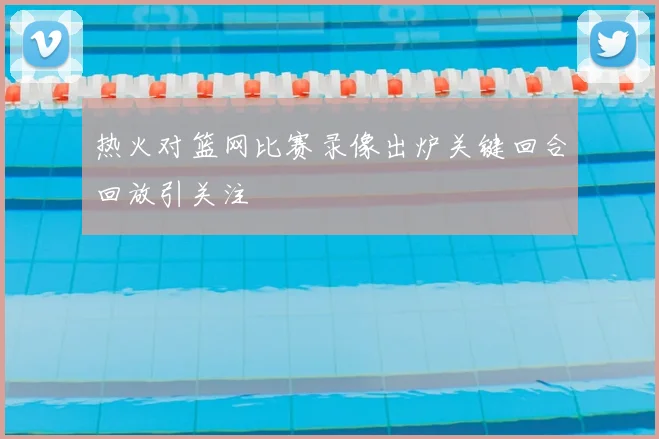 热火对篮网比赛录像出炉关键回合回放引关注