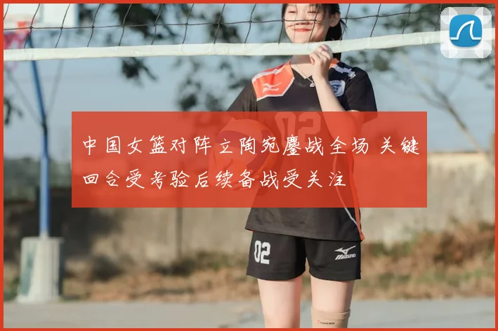 中国女篮对阵立陶宛鏖战全场 关键回合受考验后续备战受关注