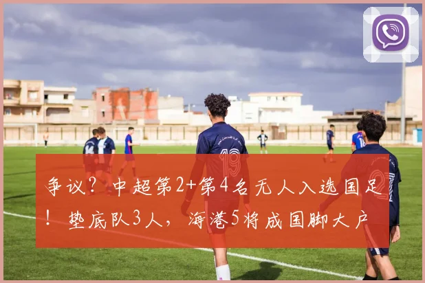 争议？中超第2+第4名无人入选国足！垫底队3人，海港5将成国脚大户