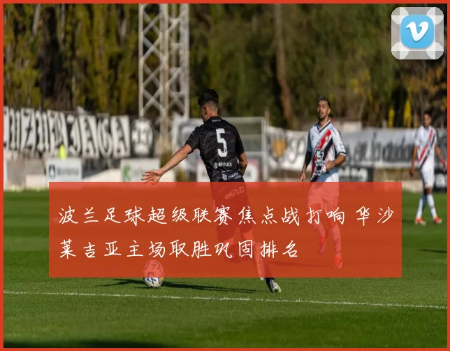 波兰足球超级联赛焦点战打响 华沙莱吉亚主场取胜巩固排名