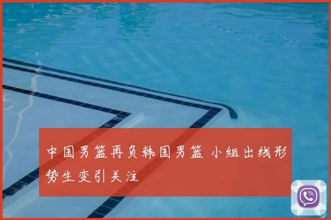 中国男篮再负韩国男篮 小组出线形势生变引关注