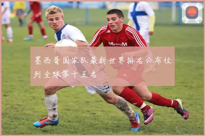 墨西哥国家队最新世界排名公布位列全球第十五名