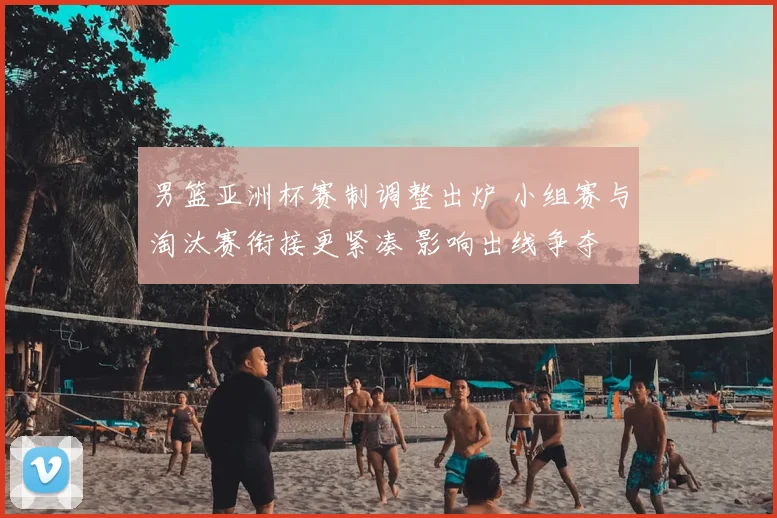 男篮亚洲杯赛制调整出炉 小组赛与淘汰赛衔接更紧凑 影响出线争夺