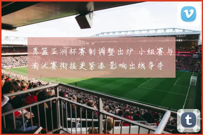 男篮亚洲杯赛制调整出炉 小组赛与淘汰赛衔接更紧凑 影响出线争夺
