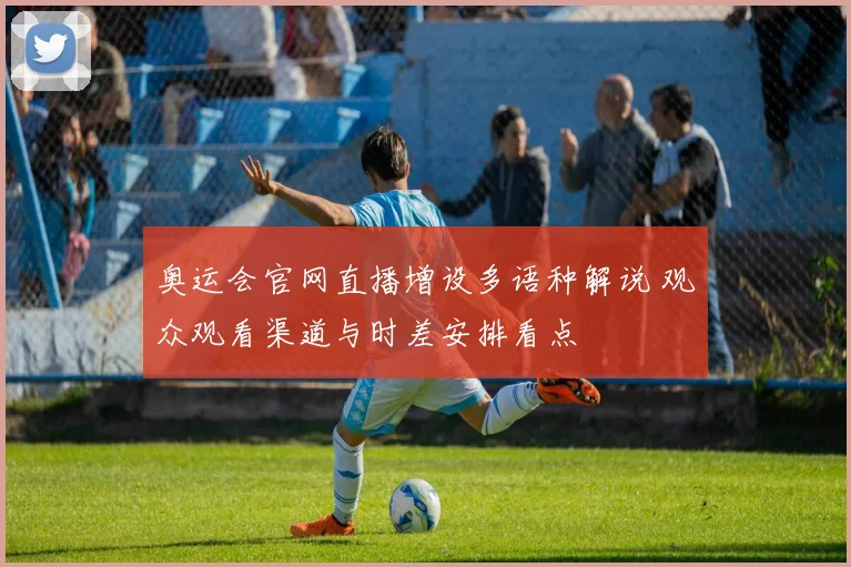 奥运会官网直播增设多语种解说 观众观看渠道与时差安排看点