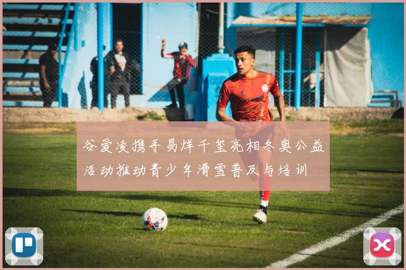 谷爱凌携手易烊千玺亮相冬奥公益活动推动青少年滑雪普及与培训