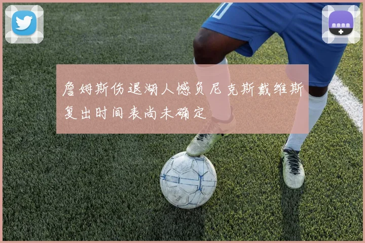 詹姆斯伤退湖人憾负尼克斯戴维斯复出时间表尚未确定