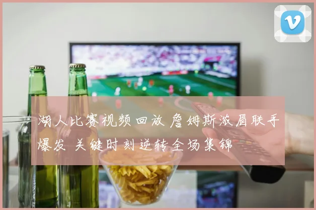 湖人比赛视频回放 詹姆斯浓眉联手爆发 关键时刻逆转全场集锦