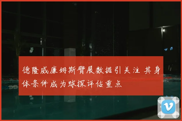 德隆威廉姆斯臂展数据引关注 其身体条件成为球探评估重点