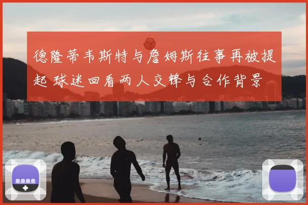 德隆蒂韦斯特与詹姆斯往事再被提起 球迷回看两人交锋与合作背景