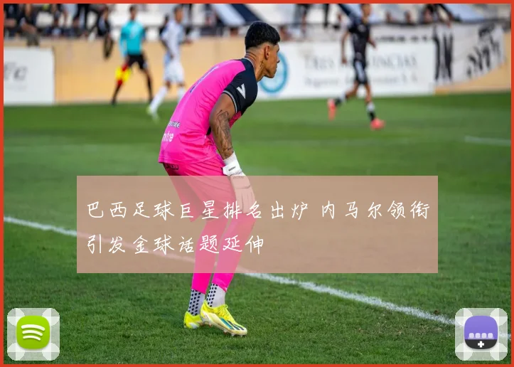 巴西足球巨星排名出炉 内马尔领衔引发金球话题延伸