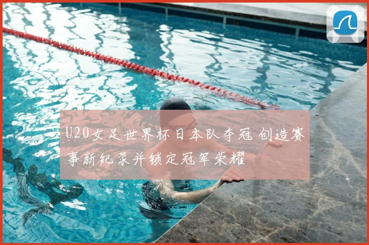 U20女足世界杯日本队夺冠 创造赛事新纪录并锁定冠军荣耀