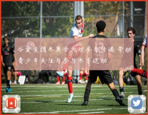 谷爱凌携冬奥会火炬参与传递 带动青少年关注与参与冬季运动