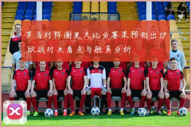 罗马对阵谢里夫比分赛果预测出炉 欧战对决看点与胜负分析