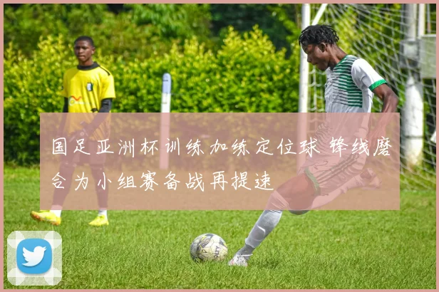 国足亚洲杯训练加练定位球 锋线磨合为小组赛备战再提速