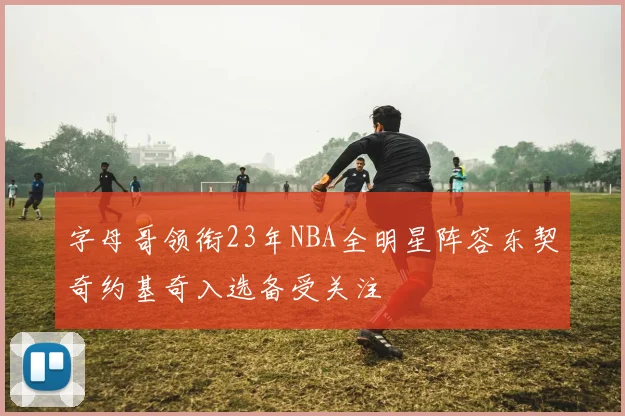 字母哥领衔23年NBA全明星阵容东契奇约基奇入选备受关注