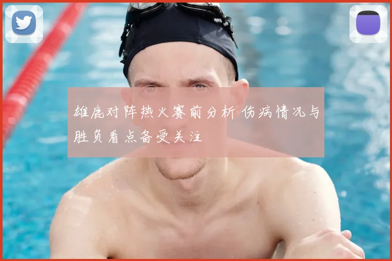 雄鹿对阵热火赛前分析 伤病情况与胜负看点备受关注