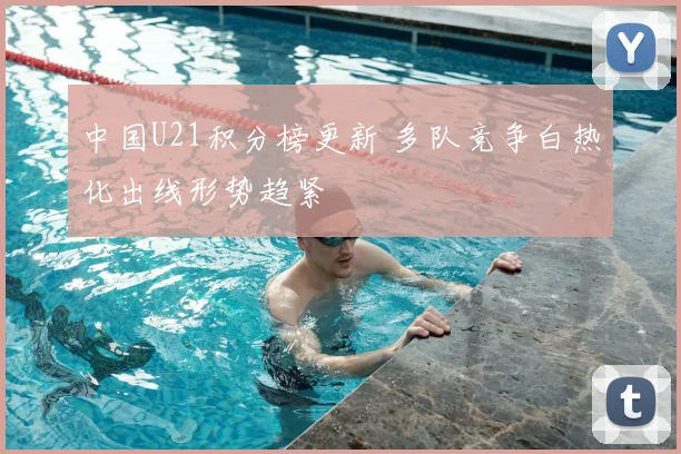 中国U21积分榜更新 多队竞争白热化出线形势趋紧