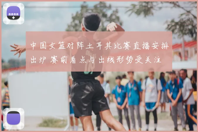 中国女篮对阵土耳其比赛直播安排出炉 赛前看点与出线形势受关注