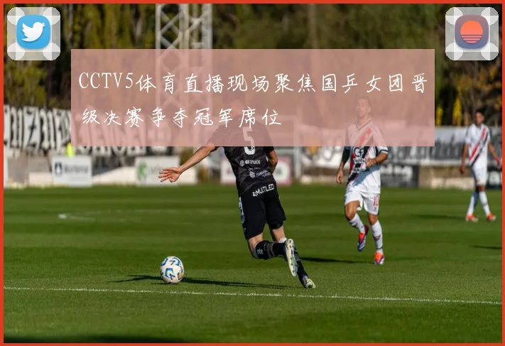 CCTV5体育直播现场聚焦国乒女团晋级决赛争夺冠军席位