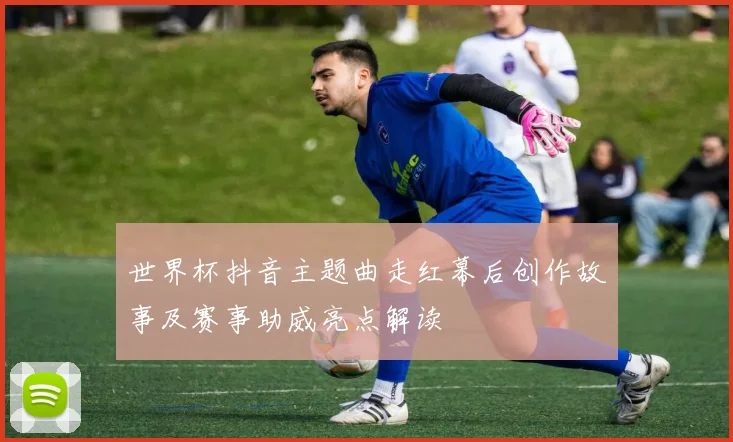 世界杯抖音主题曲走红幕后创作故事及赛事助威亮点解读