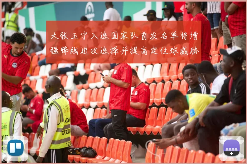 大张玉宁入选国家队首发名单将增强锋线进攻选择并提高定位球威胁