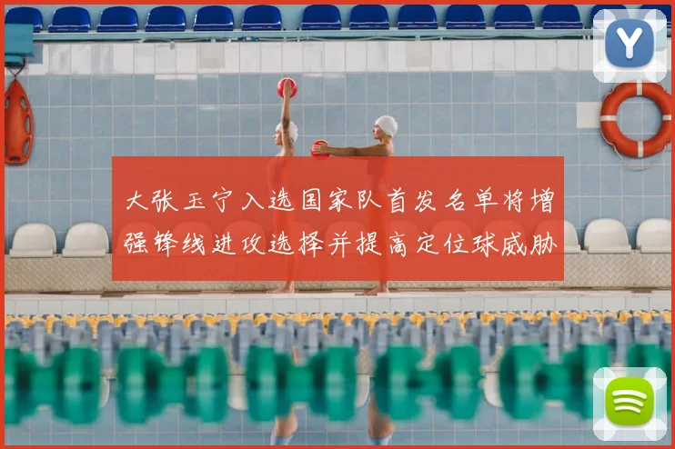 大张玉宁入选国家队首发名单将增强锋线进攻选择并提高定位球威胁