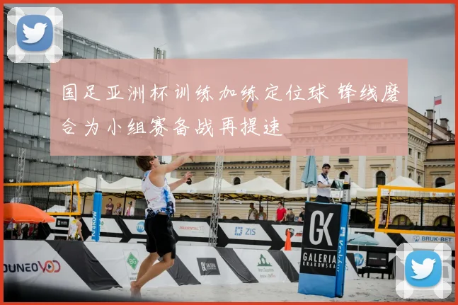 国足亚洲杯训练加练定位球 锋线磨合为小组赛备战再提速