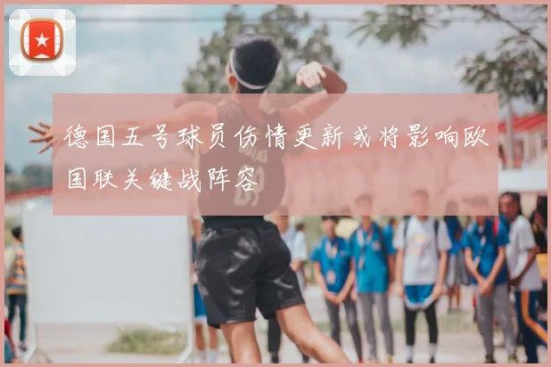 德国五号球员伤情更新或将影响欧国联关键战阵容