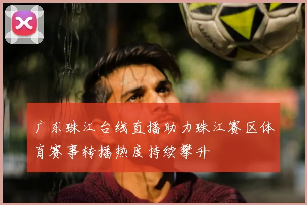 广东珠江台线直播助力珠江赛区体育赛事转播热度持续攀升