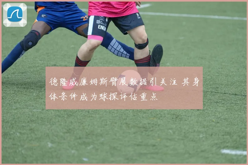德隆威廉姆斯臂展数据引关注 其身体条件成为球探评估重点
