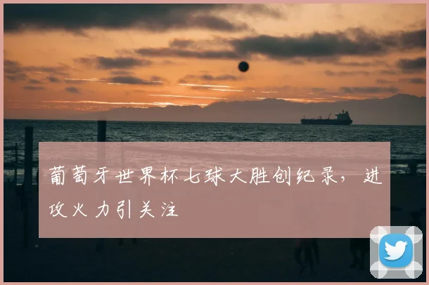 葡萄牙世界杯七球大胜创纪录，进攻火力引关注