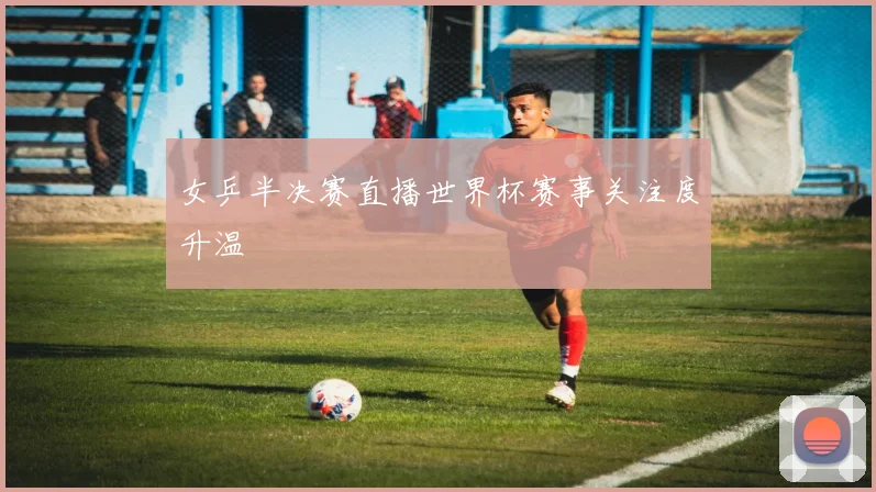 女乒半决赛直播世界杯赛事关注度升温